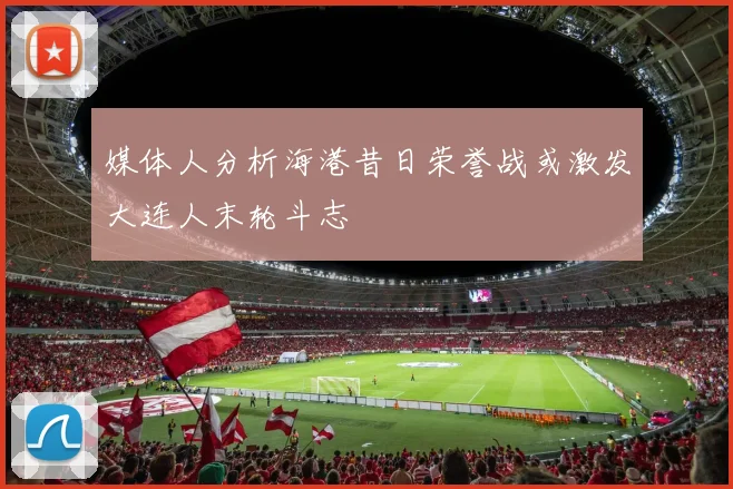 媒体人分析海港昔日荣誉战或激发大连人末轮斗志