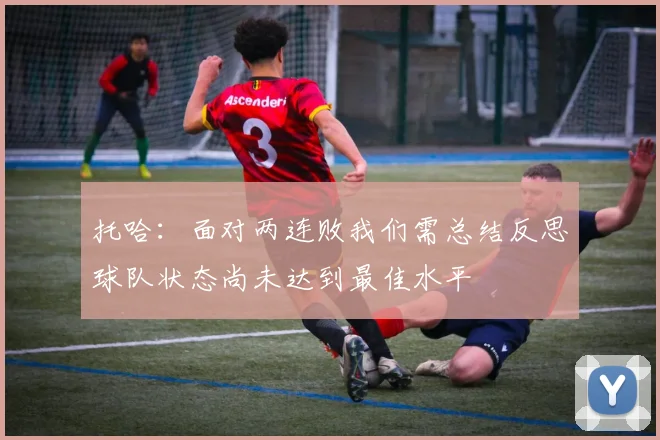 托哈：面对两连败我们需总结反思球队状态尚未达到最佳水平