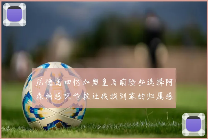 厄德高回忆加盟皇马前险些选择阿森纳感叹伦敦让我找到家的归属感