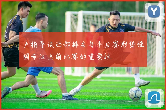 卢指导谈西部排名与季后赛形势强调专注当前比赛的重要性