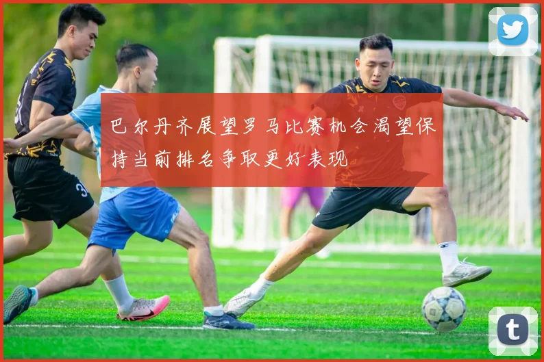 巴尔丹齐展望罗马比赛机会渴望保持当前排名争取更好表现