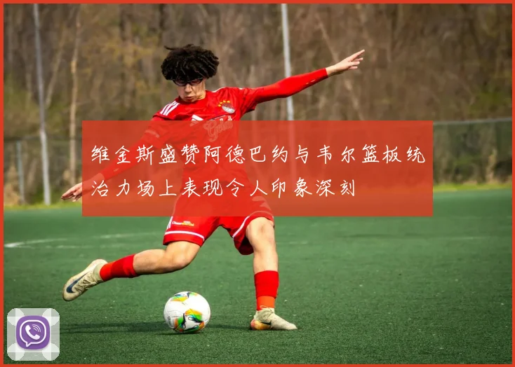 维金斯盛赞阿德巴约与韦尔篮板统治力场上表现令人印象深刻
