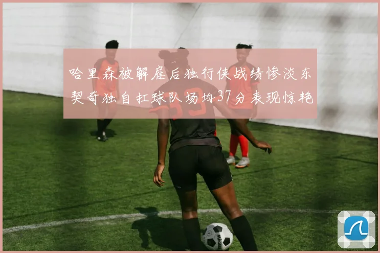 哈里森被解雇后独行侠战绩惨淡东契奇独自扛球队场均37分表现惊艳