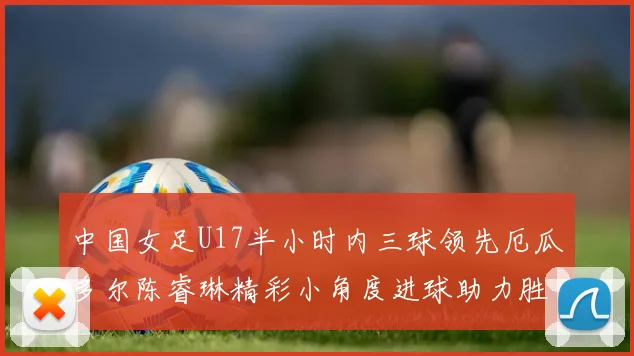 中国女足U17半小时内三球领先厄瓜多尔陈睿琳精彩小角度进球助力胜利