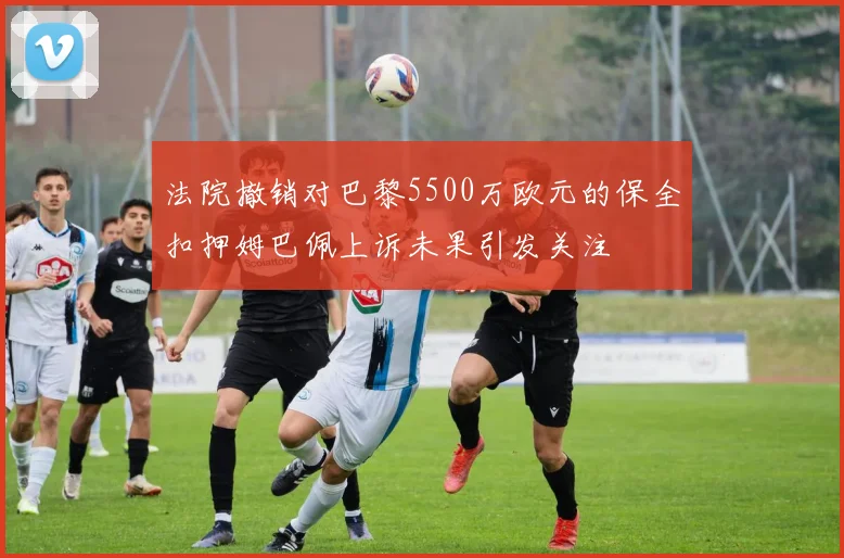 法院撤销对巴黎5500万欧元的保全扣押姆巴佩上诉未果引发关注