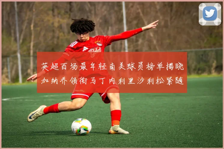 英超百场最年轻南美球员榜单揭晓加纳乔领衔马丁内利里沙利松紧随其后