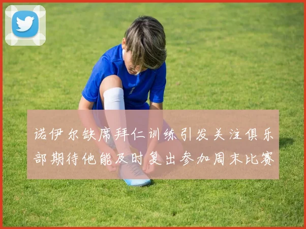 诺伊尔缺席拜仁训练引发关注俱乐部期待他能及时复出参加周末比赛