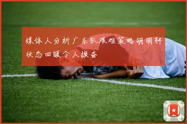 媒体人分析广东队艰难策略胡明轩状态回暖令人振奋
