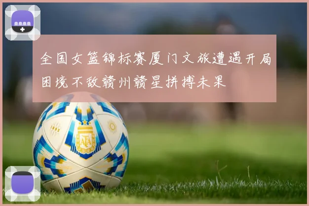 全国女篮锦标赛厦门文旅遭遇开局困境不敌赣州赣星拼搏未果