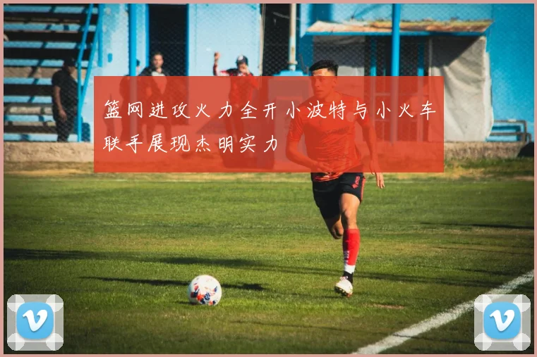 篮网进攻火力全开小波特与小火车联手展现杰明实力