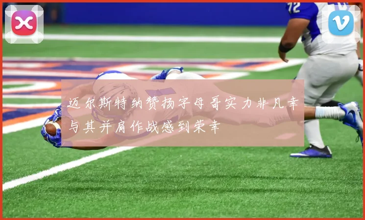 迈尔斯特纳赞扬字母哥实力非凡幸与其并肩作战感到荣幸