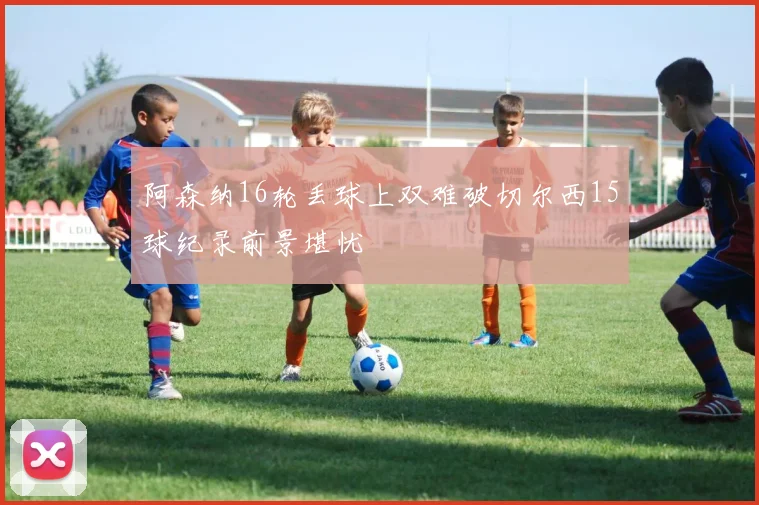 阿森纳16轮丢球上双难破切尔西15球纪录前景堪忧