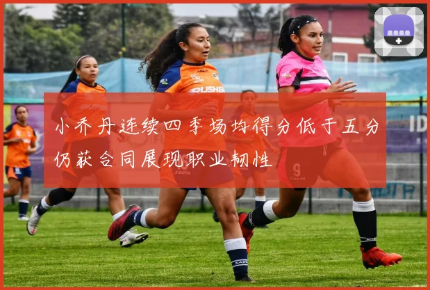 小乔丹连续四季场均得分低于五分仍获合同展现职业韧性