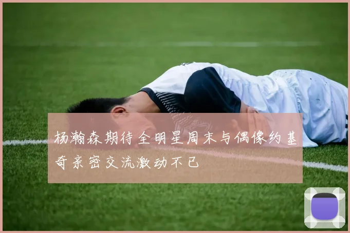 杨瀚森期待全明星周末与偶像约基奇亲密交流激动不已
