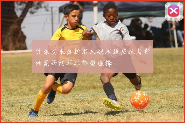 贝尔戈米分析尤文战术适应性与斯帕莱蒂的3421阵型选择
